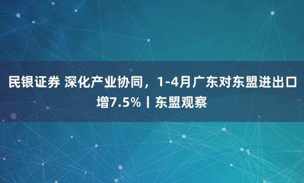 民银证券 深化产业协同，1-4月广东对东盟进出口增7.5%丨东盟观察