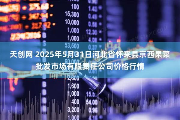 天创网 2025年5月31日河北省怀来县京西果菜批发市场有限责任公司价格行情
