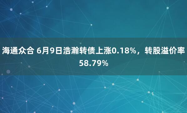 海通众合 6月9日浩瀚转债上涨0.18%，转股溢价率58.79%
