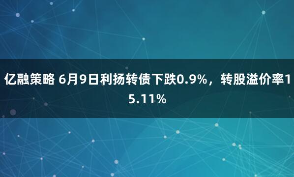 亿融策略 6月9日利扬转债下跌0.9%，转股溢价率15.11%