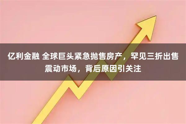 亿利金融 全球巨头紧急抛售房产，罕见三折出售震动市场，背后原因引关注