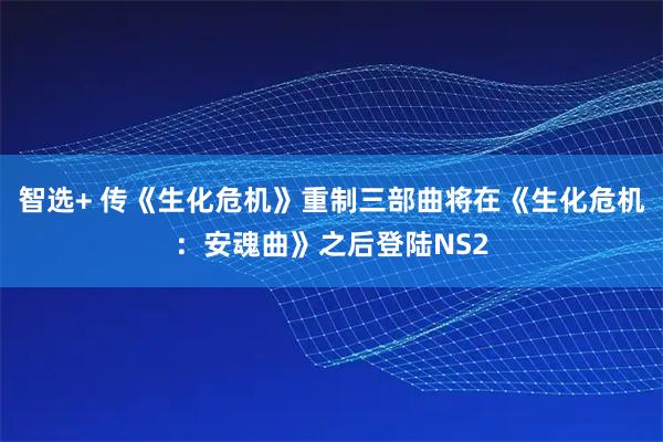 智选+ 传《生化危机》重制三部曲将在《生化危机：安魂曲》之后登陆NS2