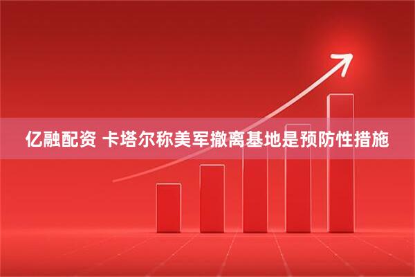 亿融配资 卡塔尔称美军撤离基地是预防性措施