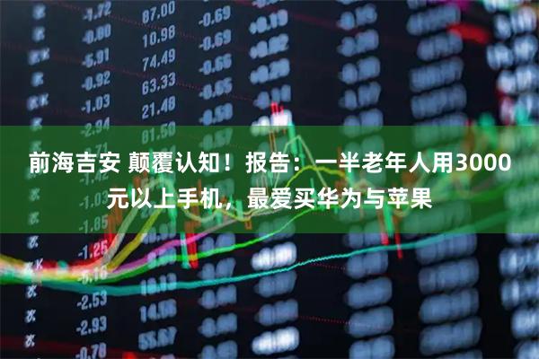 前海吉安 颠覆认知！报告：一半老年人用3000元以上手机，最爱买华为与苹果