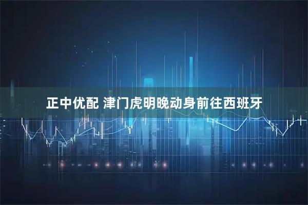 正中优配 津门虎明晚动身前往西班牙