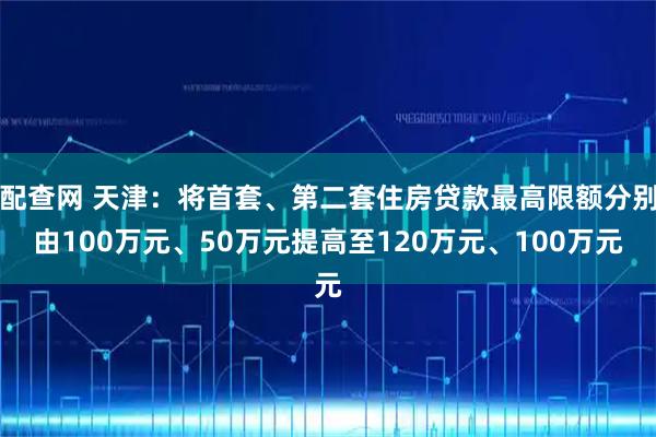 配查网 天津：将首套、第二套住房贷款最高限额分别由100万元、50万元提高至120万元、100万元