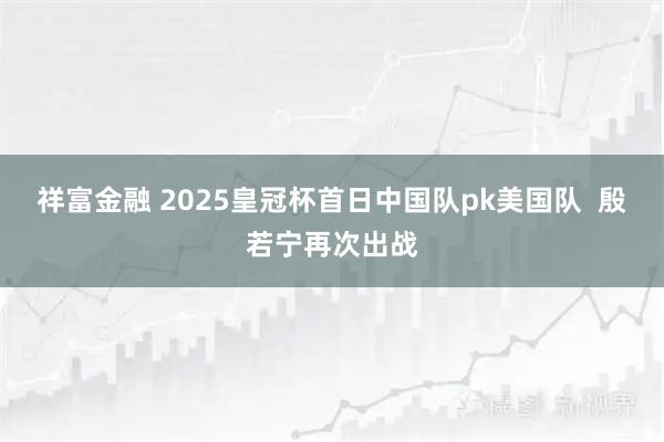 祥富金融 2025皇冠杯首日中国队pk美国队  殷若宁再次出战
