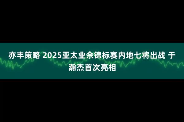 亦丰策略 2025亚太业余锦标赛内地七将出战 于瀚杰首次亮相