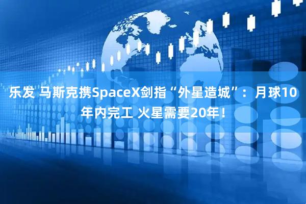 乐发 马斯克携SpaceX剑指“外星造城”：月球10年内完工 火星需要20年！