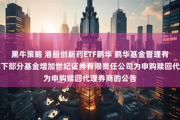 黑牛策略 港股创新药ETF鹏华 鹏华基金管理有限公司关于旗下部分基金增加世纪证券有限责任公司为申购赎回代理券商的公告