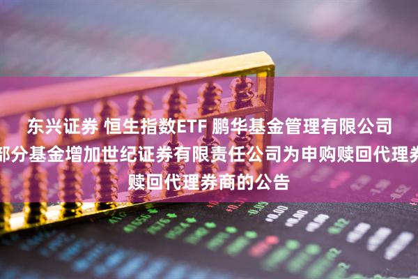 东兴证券 恒生指数ETF 鹏华基金管理有限公司关于旗下部分基金增加世纪证券有限责任公司为申购赎回代理券商的公告