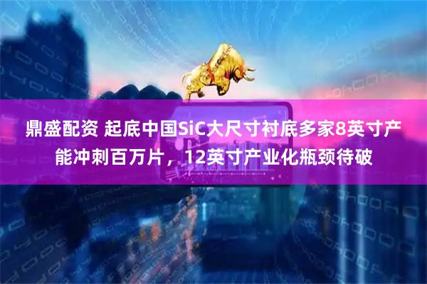 鼎盛配资 起底中国SiC大尺寸衬底多家8英寸产能冲刺百万片，12英寸产业化瓶颈待破