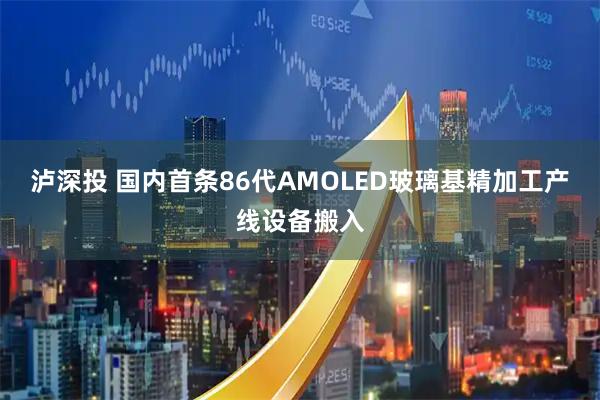 泸深投 国内首条86代AMOLED玻璃基精加工产线设备搬入