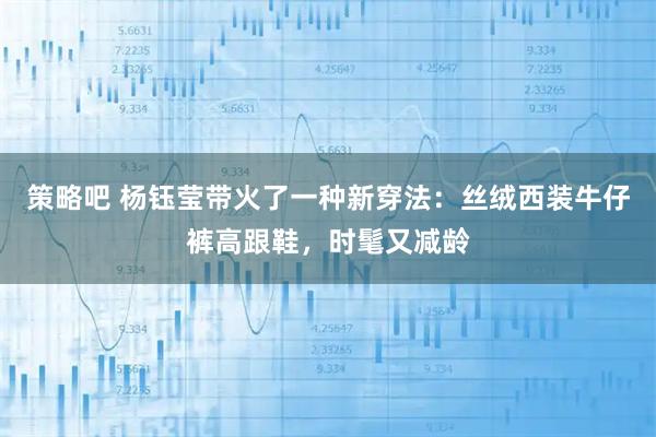 策略吧 杨钰莹带火了一种新穿法：丝绒西装牛仔裤高跟鞋，时髦又减龄