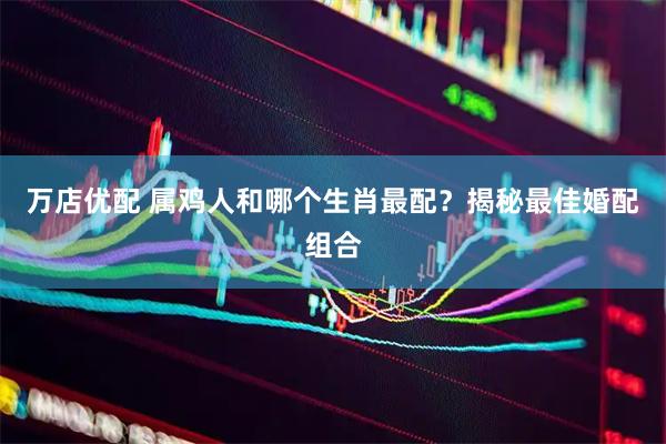 万店优配 属鸡人和哪个生肖最配？揭秘最佳婚配组合
