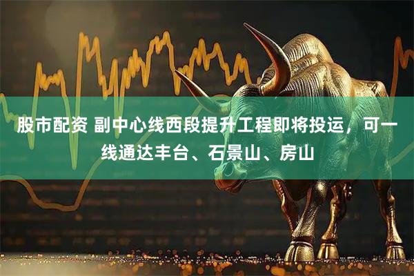 股市配资 副中心线西段提升工程即将投运，可一线通达丰台、石景山、房山