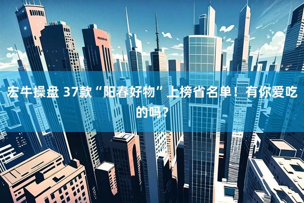 宏牛操盘 37款“阳春好物”上榜省名单！有你爱吃的吗？
